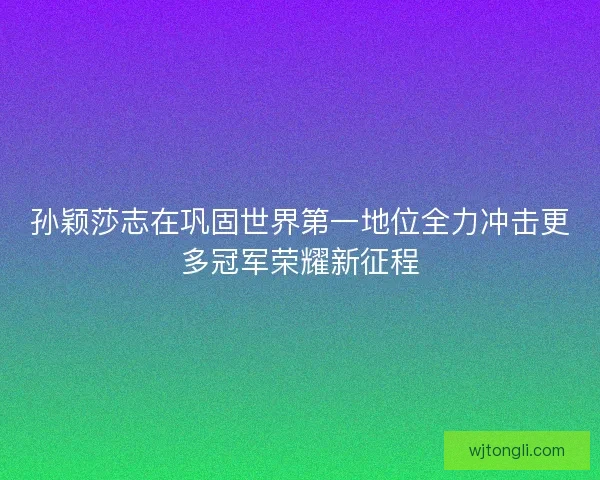 孙颖莎志在巩固世界第一地位全力冲击更多冠军荣耀新征程